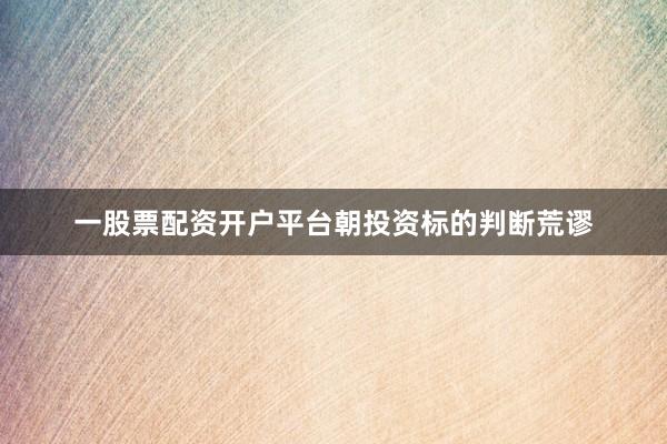 一股票配资开户平台朝投资标的判断荒谬