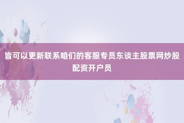 皆可以更新联系咱们的客服专员东谈主股票网炒股配资开户员