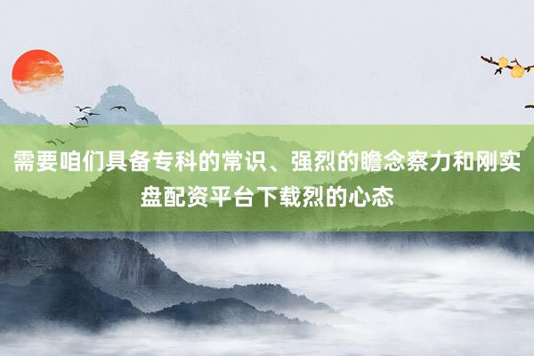 需要咱们具备专科的常识、强烈的瞻念察力和刚实盘配资平台下载烈的心态