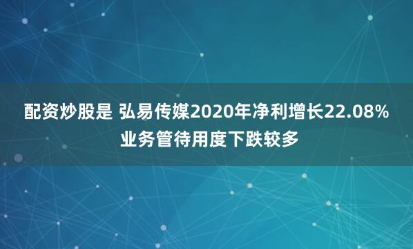 配资炒股是 弘易传媒2020年净利增长22.08% 业务管待用度下跌较多