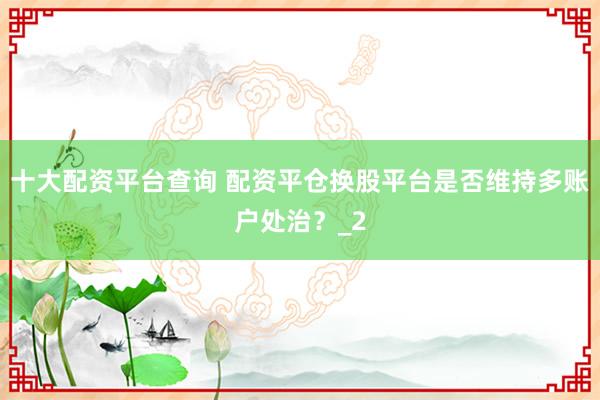 十大配资平台查询 配资平仓换股平台是否维持多账户处治？_2