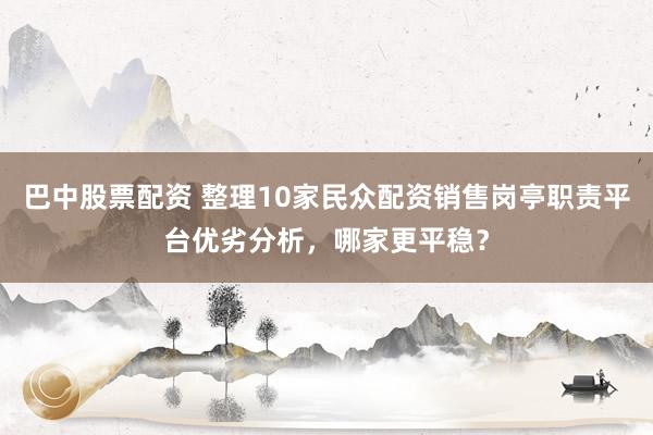 巴中股票配资 整理10家民众配资销售岗亭职责平台优劣分析，哪家更平稳？