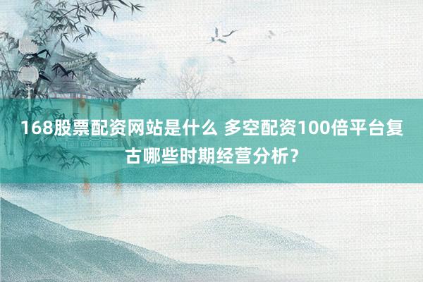 168股票配资网站是什么 多空配资100倍平台复古哪些时期经营分析？