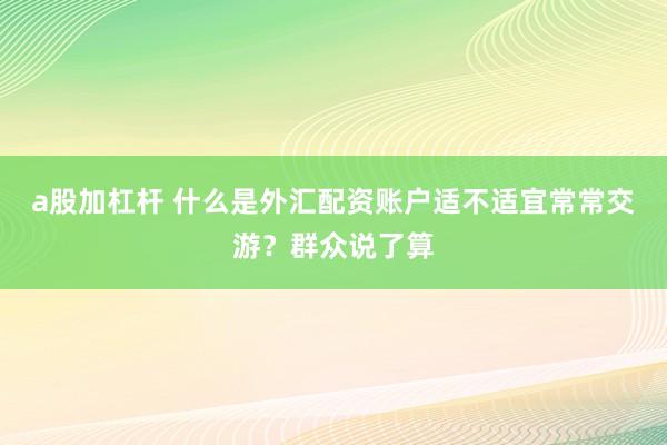a股加杠杆 什么是外汇配资账户适不适宜常常交游?群众说了算