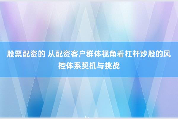 股票配资的 从配资客户群体视角看杠杆炒股的风控体系契机与挑战