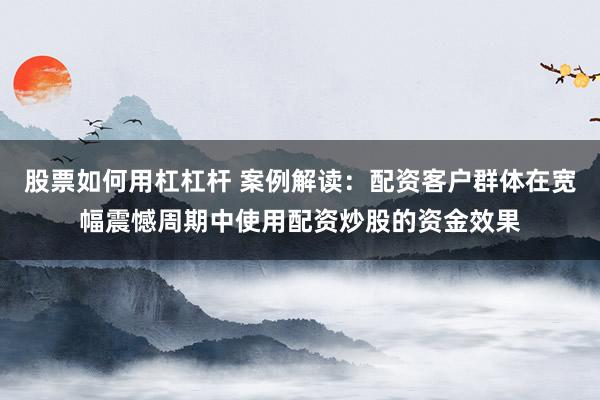 股票如何用杠杠杆 案例解读:配资客户群体在宽幅震憾周期中使用配资炒股的资金效果