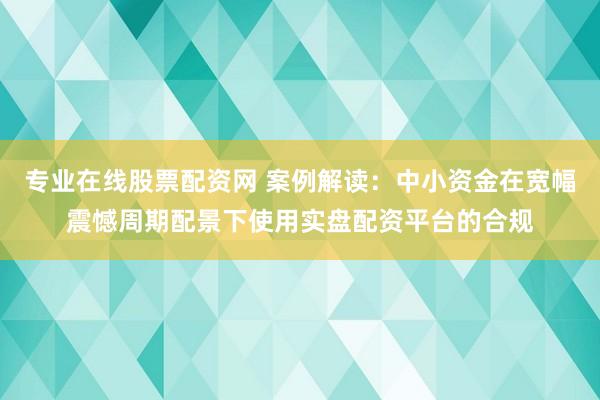 专业在线股票配资网 案例解读:中小资金在宽幅震憾周期配景下使用实盘配资平台的合规
