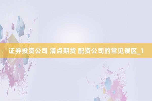 证券投资公司 清点期货 配资公司的常见误区_1