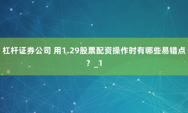 杠杆证券公司 用1.29股票配资操作时有哪些易错点？_1